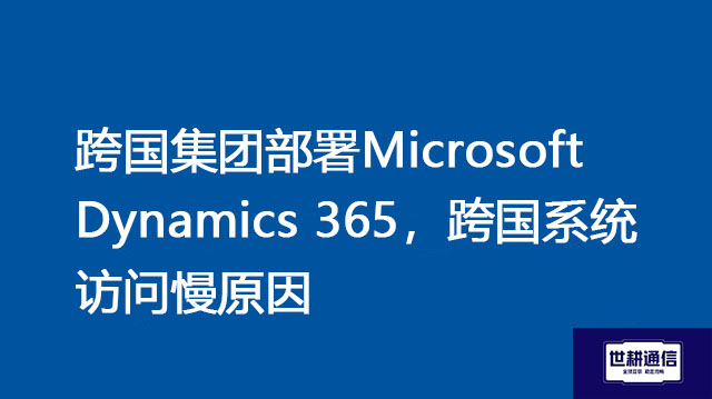 跨国集团部署Microsoft Dynamics 365，跨国系统访问慢原因？？？//Microsoft Dynamics 365全球专网 