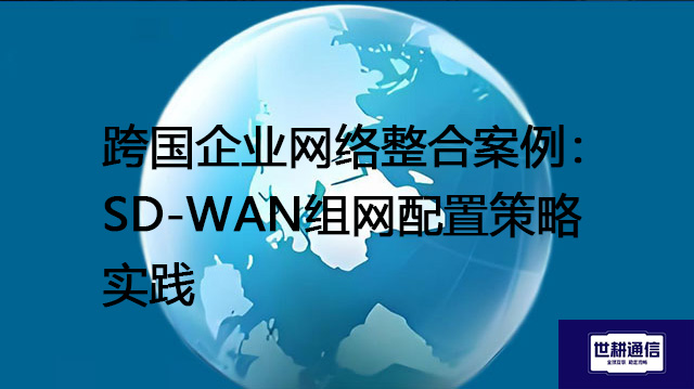 ​跨国企业网络整合案例：SD-WAN组网配置策略实践？？？解决方案//shigengtelecom 全球专网
